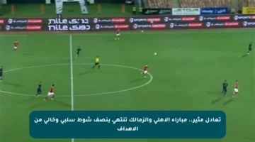 تعادل مثير.. مباراة الأهلي والزمالك تنتهي بنصف شوط سلبي وخالي من الأهداف